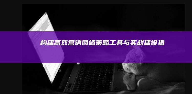 构建高效营销网络：策略、工具与实战建设指南